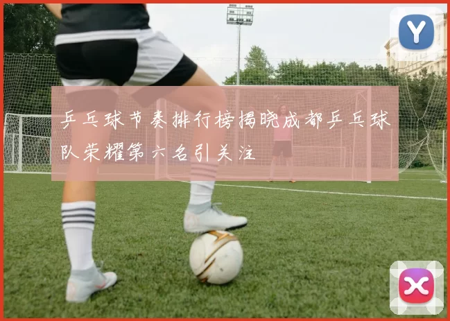 乒乓球节奏排行榜揭晓成都乒乓球队荣耀第六名引关注