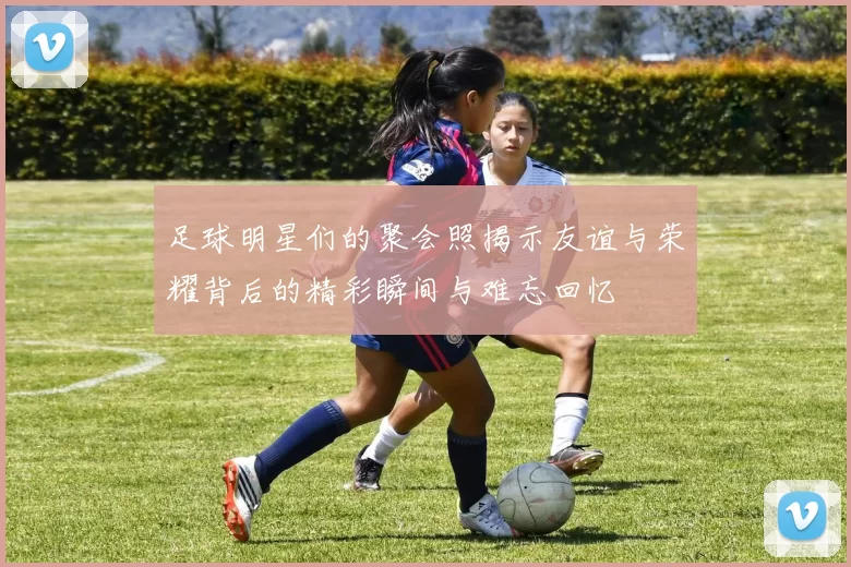 足球明星们的聚会照揭示友谊与荣耀背后的精彩瞬间与难忘回忆