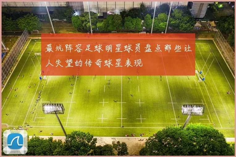 最坑阵容足球明星球员盘点那些让人失望的传奇球星表现