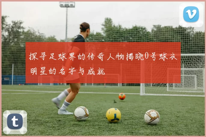 探寻足球界的传奇人物揭晓0号球衣明星的名字与成就