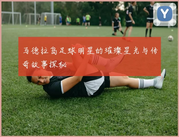 马德拉岛足球明星的璀璨星光与传奇故事探秘