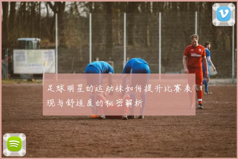 足球明星的运动袜如何提升比赛表现与舒适度的秘密解析