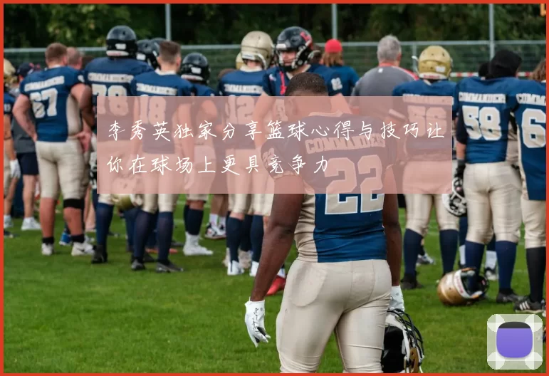 李秀英独家分享篮球心得与技巧让你在球场上更具竞争力