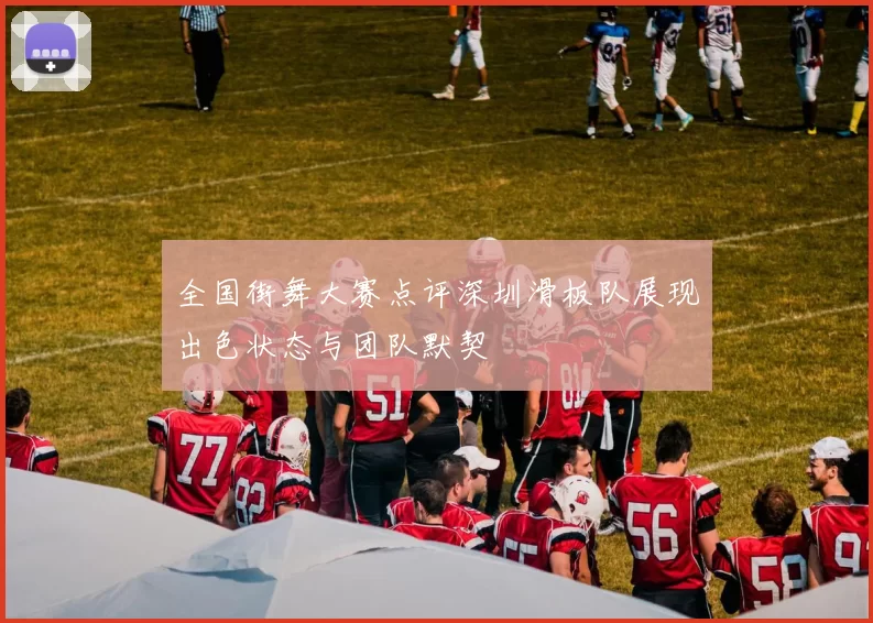 全国街舞大赛点评深圳滑板队展现出色状态与团队默契