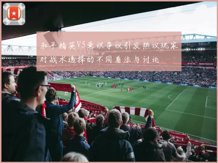和平精英V5意识争议引发热议玩家对战术选择的不同看法与讨论