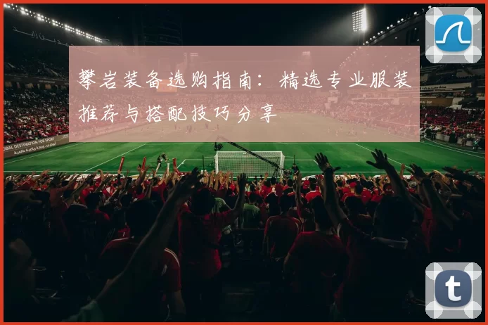 攀岩装备选购指南：精选专业服装推荐与搭配技巧分享