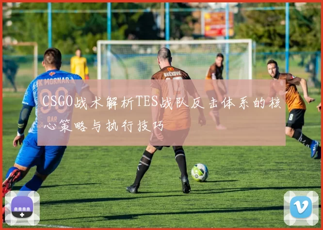 CSGO战术解析TES战队反击体系的核心策略与执行技巧