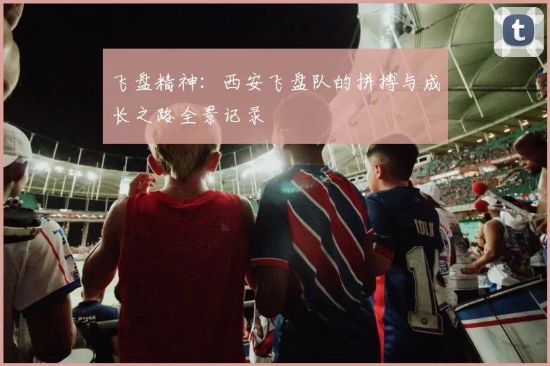 飞盘精神：西安飞盘队的拼搏与成长之路全景记录