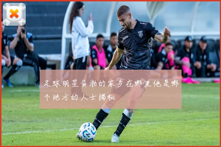 足球明星黄渤的家乡在哪里他是哪个地方的人士揭秘
