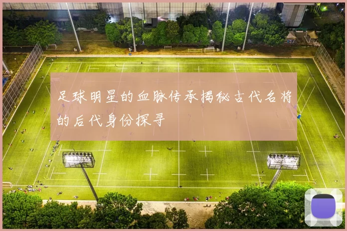 足球明星的血脉传承揭秘古代名将的后代身份探寻