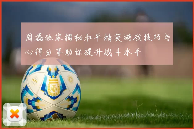 周磊独家揭秘和平精英游戏技巧与心得分享助你提升战斗水平