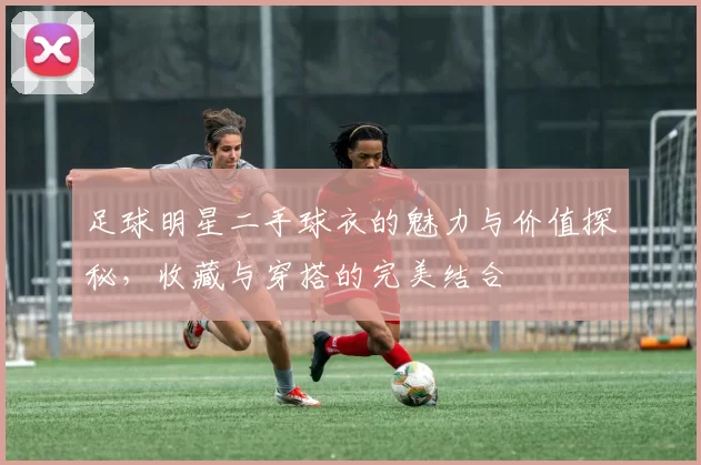 足球明星二手球衣的魅力与价值探秘，收藏与穿搭的完美结合