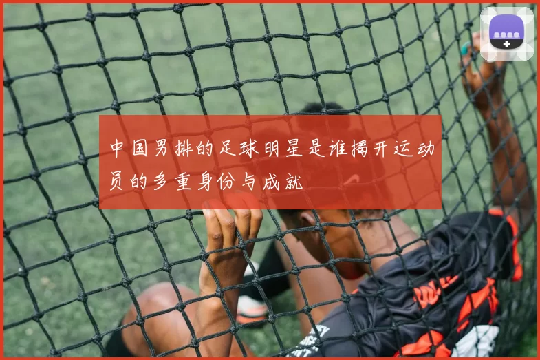 中国男排的足球明星是谁揭开运动员的多重身份与成就