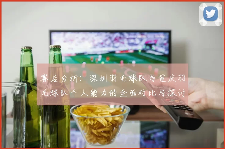 赛后分析：深圳羽毛球队与重庆羽毛球队个人能力的全面对比与探讨