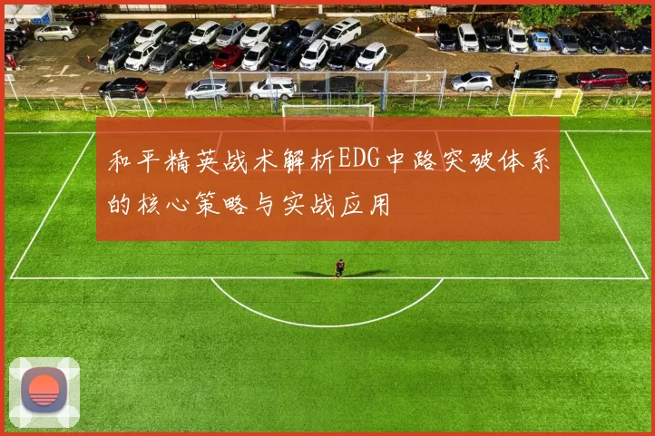 和平精英战术解析EDG中路突破体系的核心策略与实战应用