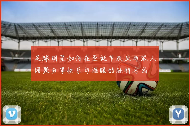 足球明星如何在圣诞节欢庆与家人团聚分享快乐与温暖的独特方式