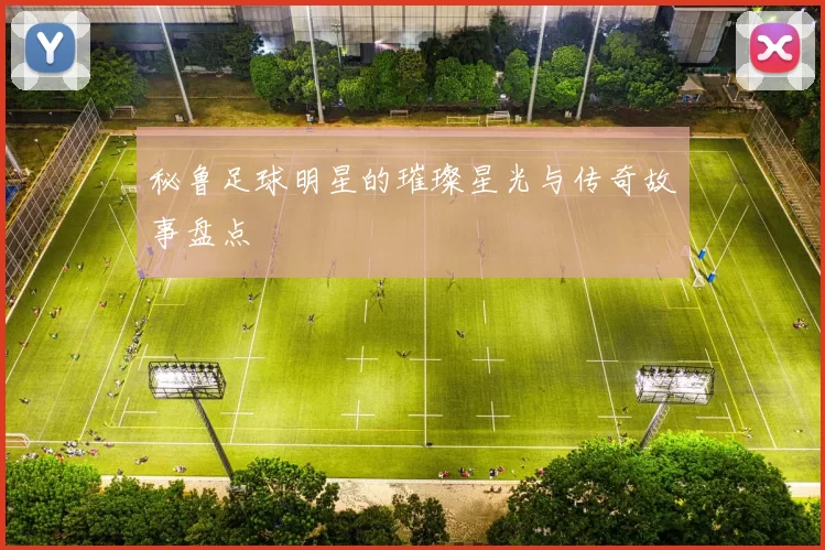秘鲁足球明星的璀璨星光与传奇故事盘点