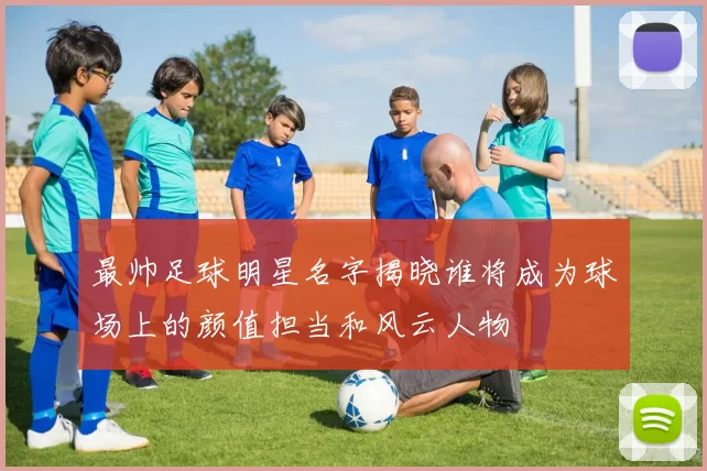 最帅足球明星名字揭晓谁将成为球场上的颜值担当和风云人物