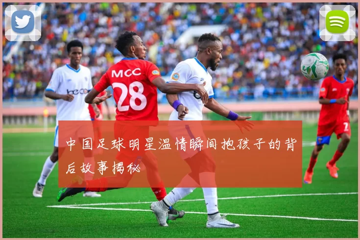中国足球明星温情瞬间抱孩子的背后故事揭秘