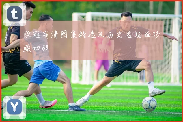 欧冠高清图集精选及历史名场面珍藏回顾