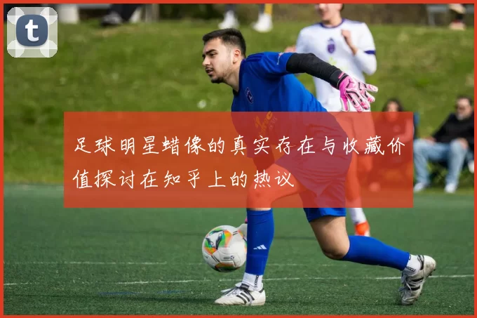 足球明星蜡像的真实存在与收藏价值探讨在知乎上的热议
