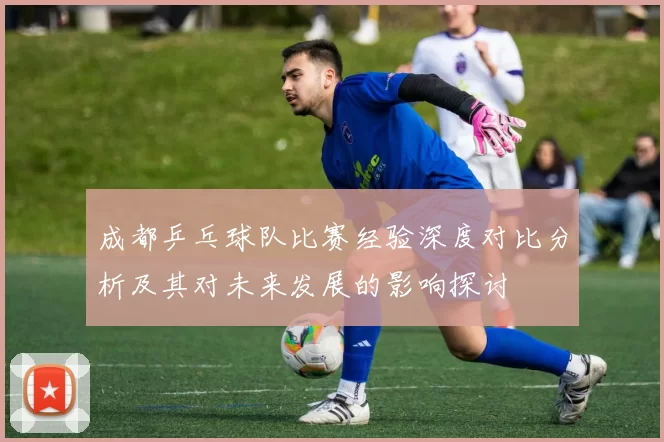成都乒乓球队比赛经验深度对比分析及其对未来发展的影响探讨