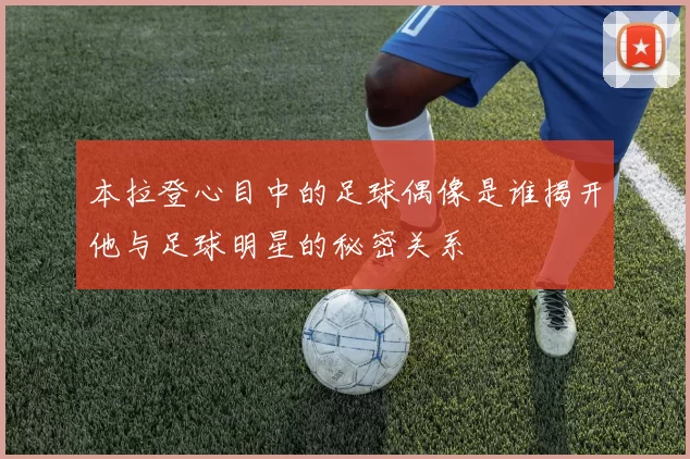 本拉登心目中的足球偶像是谁揭开他与足球明星的秘密关系