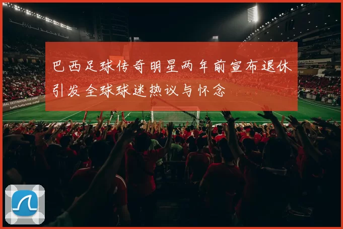 巴西足球传奇明星两年前宣布退休引发全球球迷热议与怀念