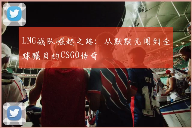 LNG战队崛起之路：从默默无闻到全球瞩目的CSGO传奇