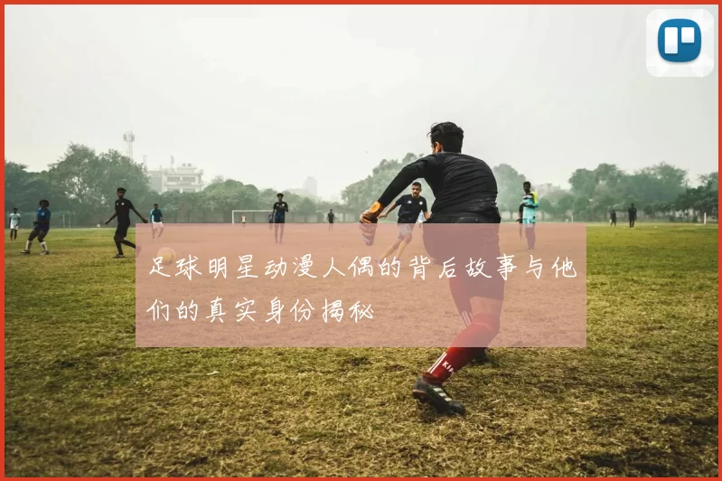 足球明星动漫人偶的背后故事与他们的真实身份揭秘