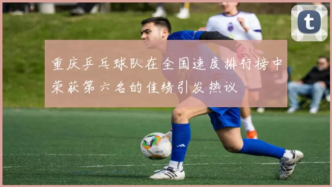 重庆乒乓球队在全国速度排行榜中荣获第六名的佳绩引发热议