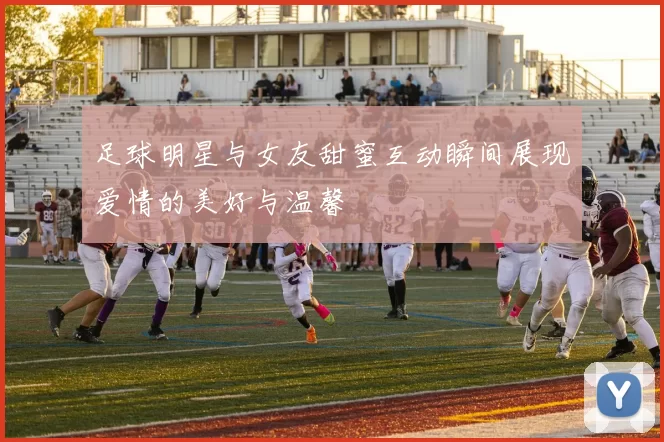 足球明星与女友甜蜜互动瞬间展现爱情的美好与温馨