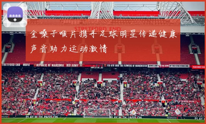 金嗓子喉片携手足球明星传递健康声音助力运动激情