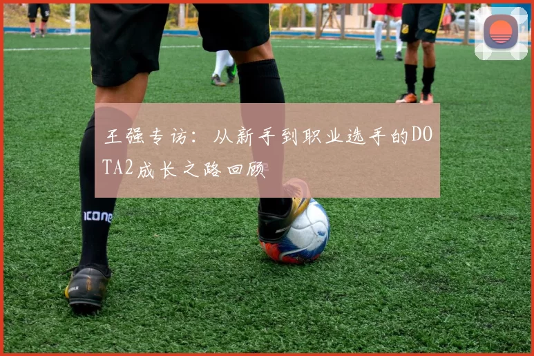 王强专访：从新手到职业选手的DOTA2成长之路回顾