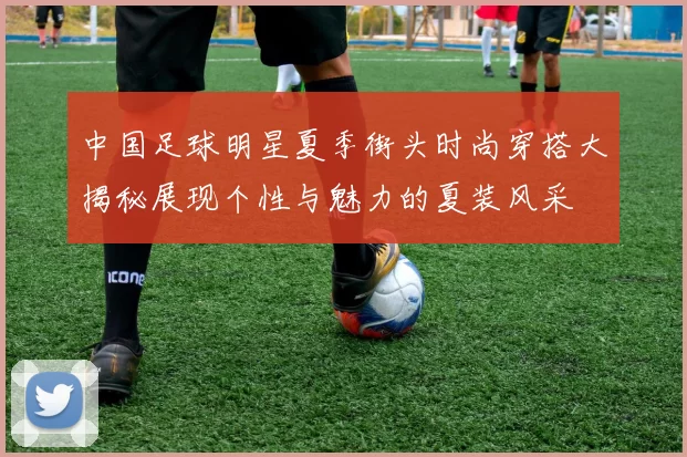 中国足球明星夏季街头时尚穿搭大揭秘展现个性与魅力的夏装风采