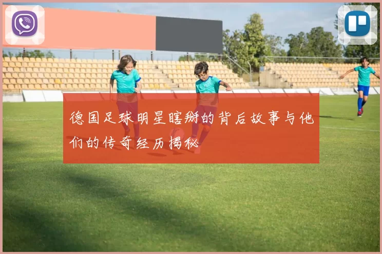 德国足球明星瞎掰的背后故事与他们的传奇经历揭秘