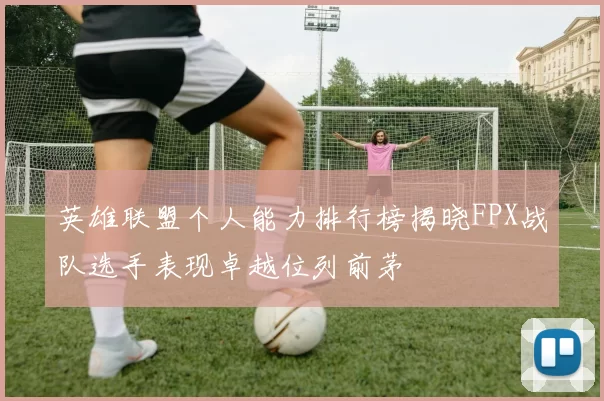 英雄联盟个人能力排行榜揭晓FPX战队选手表现卓越位列前茅