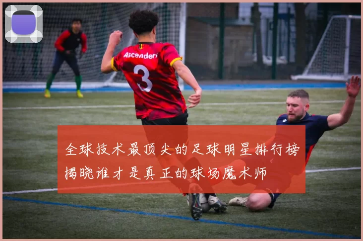 全球技术最顶尖的足球明星排行榜揭晓谁才是真正的球场魔术师