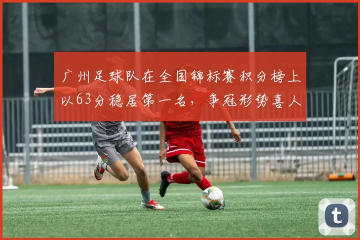 广州足球队在全国锦标赛积分榜上以63分稳居第一名，争冠形势喜人