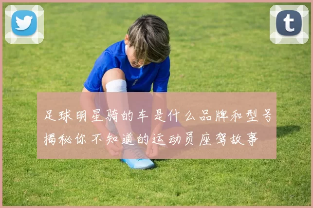 足球明星骑的车是什么品牌和型号揭秘你不知道的运动员座驾故事