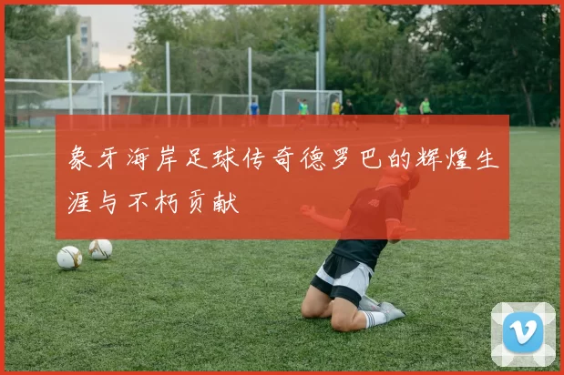 象牙海岸足球传奇德罗巴的辉煌生涯与不朽贡献