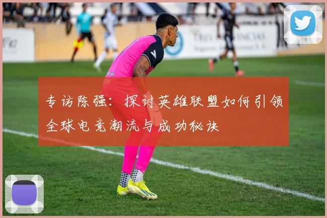 专访陈强：探讨英雄联盟如何引领全球电竞潮流与成功秘诀