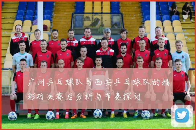 广州乒乓球队与西安乒乓球队的精彩对决赛后分析与节奏探讨