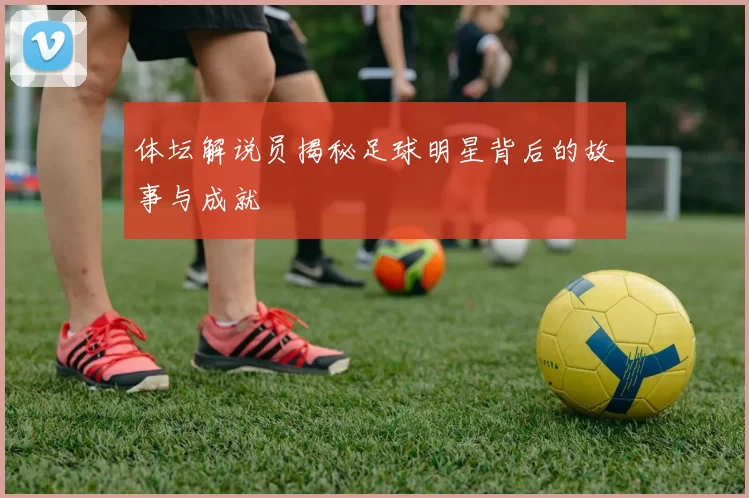 体坛解说员揭秘足球明星背后的故事与成就