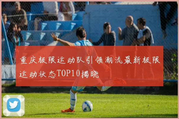 重庆极限运动队引领潮流最新极限运动状态TOP10揭晓