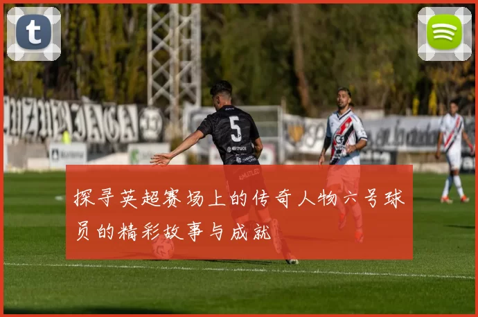 探寻英超赛场上的传奇人物六号球员的精彩故事与成就