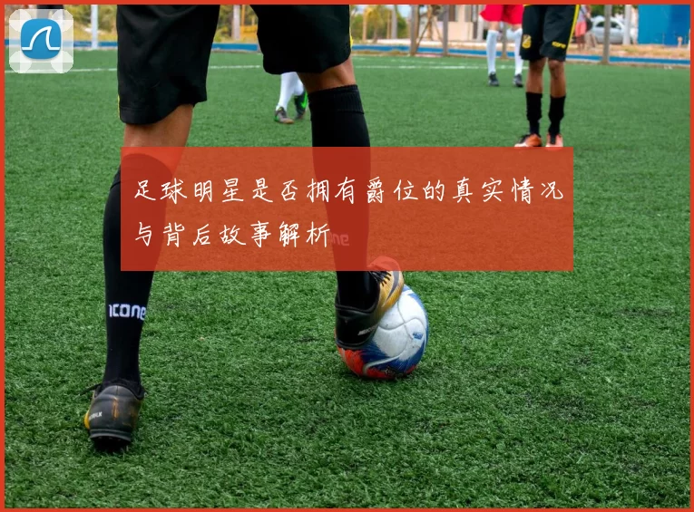 足球明星是否拥有爵位的真实情况与背后故事解析