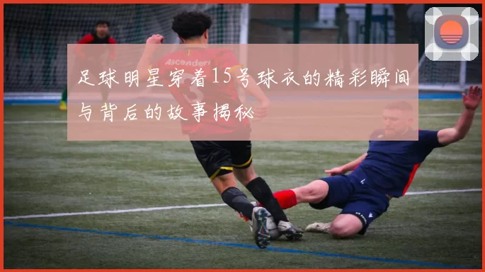 足球明星穿着15号球衣的精彩瞬间与背后的故事揭秘