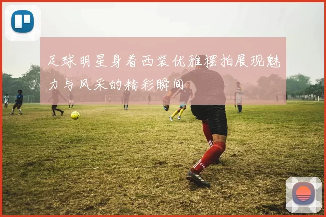 足球明星身着西装优雅摆拍展现魅力与风采的精彩瞬间