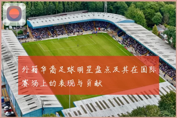 外籍华裔足球明星盘点及其在国际赛场上的表现与贡献